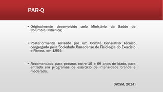 PAR-Q
▪ Originalmente desenvolvido pelo Ministério da Saúde de
Colúmbia Britânica;
▪ Posteriormente revisado por um Comitê Consultivo Técnico
congregado pela Sociedade Canadense de Fisiologia do Exercício
e Fitness, em 1994;
▪ Recomendado para pessoas entre 15 e 69 anos de idade, para
entrada em programas de exercício de intensidade branda e
moderada.
(ACSM, 2014)
 