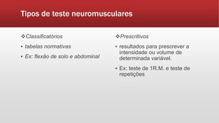Tipos de teste neuromusculares
Classificatórios
▪ tabelas normativas
▪ Ex: flexão de solo e abdominal
Prescritivos
▪ resultados para prescrever a
intensidade ou volume de
determinada variável.
▪ Ex: teste de 1R.M. e teste de
repetições
 