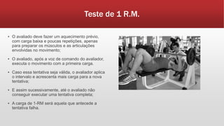 Teste de 1 R.M.
▪ O avaliado deve fazer um aquecimento prévio,
com carga baixa e poucas repetições, apenas
para preparar os músculos e as articulações
envolvidas no movimento;
▪ O avaliado, após a voz de comando do avaliador,
executa o movimento com a primeira carga.
▪ Caso essa tentativa seja válida, o avaliador aplica
o intervalo e acrescenta mais carga para a nova
tentativa;
▪ E assim sucessivamente, até o avaliado não
conseguir executar uma tentativa completa;
▪ A carga de 1-RM será aquela que antecede a
tentativa falha.
 