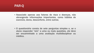 ▪ Associado apenas aos fatores de risco e doenças, não
abrangendo informações importantes, como hábitos de
exercício, dores, desconforto, entre outros;
▪ O questionário consta de sete perguntas simples e, se o
aluno responder “sim” a uma ou mais questões, ele deve
ser encaminhado a uma avaliação multidisciplinar ou
médica.
PAR-Q
 