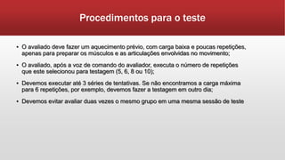 Procedimentos para o teste
▪ O avaliado deve fazer um aquecimento prévio, com carga baixa e poucas repetições,
apenas para preparar os músculos e as articulações envolvidas no movimento;
▪ O avaliado, após a voz de comando do avaliador, executa o número de repetições
que este selecionou para testagem (5, 6, 8 ou 10);
▪ Devemos executar até 3 séries de tentativas. Se não encontramos a carga máxima
para 6 repetições, por exemplo, devemos fazer a testagem em outro dia;
▪ Devemos evitar avaliar duas vezes o mesmo grupo em uma mesma sessão de teste
 