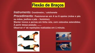 Flexão de Braços
Instrumento: Cronômetro / colchonete
Procedimento: Posicionar-se em 4 ou 6 apoios (mãos e pés
ou mãos, joelhos e pés – feminino);
Manter tronco e pernas em linha reta, com cotovelos estendidos;
À partir dessa posição, .......
Observar nº de repetições realizadas em 1 minuto.
 