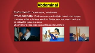 Abdominal
Instrumento: Cronômetro / colchonete
Procedimento: Posicionar-se em decúbito dorsal com braços
cruzados sobre o tronco; realizar flexão total do tronco, até que
os cotovelos toquem a coxa.
Observar nº de repetições realizadas em 1 minuto.
 