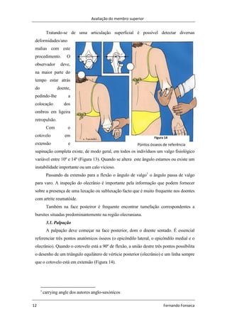 Avaliação do membro superior
12 Fernando Fonseca
Tratando-se de uma articulação superficial é possível detectar diversas
deformidades/ano
malias com este
procedimento. O
observador deve,
na maior parte do
tempo estar atrás
do doente,
pedindo-lhe a
colocação dos
ombros em ligeira
retropulsão.
Com o
cotovelo em
extensão e
supinação completa existe, de modo geral, em todos os indivíduos um valgo fisiológico
variável entre 10º e 14º (Figura 13). Quando se altera este ângulo estamos ou existe um
instabilidade importante ou um calo vicioso.
Passando da extensão para a flexão o ângulo de valgo1
o ãngulo passa de valgo
para varo. A inspeção do olecrânio é importante pela informação que podem fornecer
sobre a presença de uma luxação ou subluxação facto que é muito frequente nos doentes
com artrite reumatóide.
Também na face posteiror é frequente encontrar tumefação correspondentes a
bursites situadas predominantemente na região olecraniana.
3.1. Palpação
A palpação deve começar na face posterior, dom o doente sentado. É essencial
referenciar três pontos anatómicos ósseos (o epicôndilo lateral, o epicôndilo medial e o
olecrânio). Quando o cotovelo está a 90º de flexão, a união destre três pontos possibilita
o desenho de um triângulo equilátero de vérticie posterior (olecrânio) e um linha sempre
que o cotovelo está em extensão (Figura 14).
1
carrying angle dos autores anglo-saxónicos
Figura 14
Pontos ósseos de referência
 