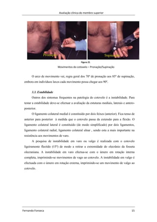 Avaliação clínica do membro superior
Fernando Fonseca 15
O arco de movimento vai, regra geral dos 70º de pronação aos 85º de supinação,
embora em indivíduos laxos cada movimento possa chegar aos 90º.
3.3. Estabilidade
Outros dos sintomas frequentes na patologia do cotovelo é a instabilidade. Para
testar a estabilidade deve-se efectuar a avaliação da estuturas mediais, laterais e antero-
posterior.
O ligamento colateral medial é constituído por dois feixes (anterior). Fica tenso de
anterior para posterior à medida que o cotovelo passa da extensão para a flexão. O
ligamento colateral lateral é constituído (de modo simplificado) por dois ligamentos,
ligamento colateral radial, ligamento colateral ulnar , sendo esta a mais importante na
resistência aos movimentos de varo.
A pesquisa de instabilidade em varo ou valgo é realizada com o cotovelo
ligeiramente flectido (15º) de modo a retirar a extremidade do olecrânio da fosseta
olecraniana. A instabilidade em varo efectua-se com o úmero em rotação interna
completa, imprimindo-se movimentos de vago ao cotovelo. A instabilidade em valgo é
efectuada com o úmero em rotação externa, imprimindo-se um movimento de valgo ao
cotovelo.
Figura 21
Movimentos do cotovelo – Pronação/Supinação
 