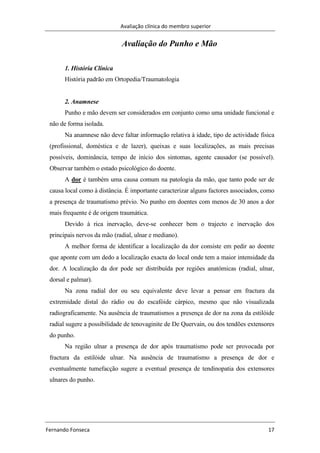 Avaliação clínica do membro superior
Fernando Fonseca 17
Avaliação do Punho e Mão
1. História Clínica
História padrão em Ortopedia/Traumatologia
2. Anamnese
Punho e mão devem ser considerados em conjunto como uma unidade funcional e
não de forma isolada.
Na anamnese não deve faltar informação relativa à idade, tipo de actividade física
(profissional, doméstica e de lazer), queixas e suas localizações, as mais precisas
possíveis, dominância, tempo de início dos sintomas, agente causador (se possível).
Observar também o estado psicológico do doente.
A dor é também uma causa comum na patologia da mão, que tanto pode ser de
causa local como à distância. É importante caracterizar alguns factores associados, como
a presença de traumatismo prévio. No punho em doentes com menos de 30 anos a dor
mais frequente é de origem traumática.
Devido à rica inervação, deve-se conhecer bem o trajecto e inervação dos
principais nervos da mão (radial, ulnar e mediano).
A melhor forma de identificar a localização da dor consiste em pedir ao doente
que aponte com um dedo a localização exacta do local onde tem a maior intensidade da
dor. A localização da dor pode ser distribuída por regiões anatómicas (radial, ulnar,
dorsal e palmar).
Na zona radial dor ou seu equivalente deve levar a pensar em fractura da
extremidade distal do rádio ou do escafóide cárpico, mesmo que não visualizada
radiograficamente. Na ausência de traumatismos a presença de dor na zona da estilóide
radial sugere a possibilidade de tenovaginite de De Quervain, ou dos tendões extensores
do punho.
Na região ulnar a presença de dor após traumatismo pode ser provocada por
fractura da estilóide ulnar. Na ausência de traumatismo a presença de dor e
eventualmente tumefacção sugere a eventual presença de tendinopatia dos extensores
ulnares do punho.
 