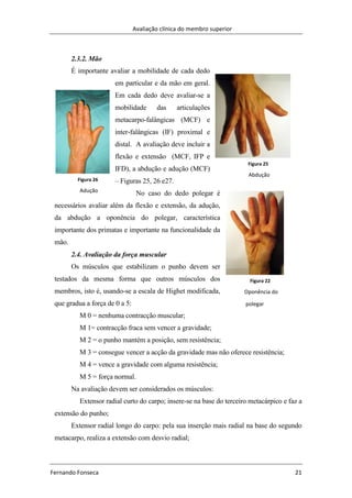 Avaliação clínica do membro superior
Fernando Fonseca 21
Figura 22
Oponência do
polegar
2.3.2. Mão
É importante avaliar a mobilidade de cada dedo
em particular e da mão em geral.
Em cada dedo deve avaliar-se a
mobilidade das articulações
metacarpo-falângicas (MCF) e
inter-falângicas (IF) proximal e
distal. A avaliação deve incluir a
flexão e extensão (MCF, IFP e
IFD), a abdução e adução (MCF)
– Figuras 25, 26 e27.
No caso do dedo polegar é
necessários avaliar além da flexão e extensão, da adução,
da abdução a oponência do polegar, característica
importante dos primatas e importante na funcionalidade da
mão.
2.4. Avaliação da força muscular
Os músculos que estabilizam o punho devem ser
testados da mesma forma que outros músculos dos
membros, isto é, usando-se a escala de Highet modificada,
que gradua a força de 0 a 5:
M 0 = nenhuma contracção muscular;
M 1= contracção fraca sem vencer a gravidade;
M 2 = o punho mantém a posição, sem resistência;
M 3 = consegue vencer a acção da gravidade mas não oferece resistência;
M 4 = vence a gravidade com alguma resistência;
M 5 = força normal.
Na avaliação devem ser considerados os músculos:
Extensor radial curto do carpo; insere-se na base do terceiro metacárpico e faz a
extensão do punho;
Extensor radial longo do carpo: pela sua inserção mais radial na base do segundo
metacarpo, realiza a extensão com desvio radial;
Figura 26
Adução
Figura 25
Abdução
 