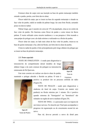 Avaliação do membro superior
22 Fernando Fonseca
Figura 28
Teste de
Finkelstein
Figura 29
Teste de Phalen
Extensor ulnar do carpo com sua inserção na base do quinto metacarpo também
estende o punho, porém, com forte desvio ulnar;
Flexor radial do carpo, que se insere na base do segundo metacarpo e situado na
face volar do punho, radial ao tendão do palmar longo, faz uma forte flexão, actuando
pouco no desvio radial;
Palmar longo, que é ausente em cerca de 15% da população, situa-se no centro da
face volar do punho. Ele funciona como flexor do punho e como tensor da fáscia
palmar. É muito utilizado como enxerto tendinoso e a sua pesquisa é feita tocando a
zona pulpar do polegar com a do dedo mínimo e realizando-se a flexão do punho;
Flexor ulnar do carpo, no lado mais ulnar da face volar do punho, insere-se na
base do quinto metacarpo e faz, além da flexão, um forte desvio ulnar do punho;
O desvio radial do punho é feito principalmente pelo longo abdutor do polegar que
se insere na base do primeiro metacarpo.
2.5. Testes especiais
TESTE DE FINKELSTEIN - é usado para diagnosticar a
tenossinovite do compartimento dorsal (tendões do longo
abdutor longo e do curto extensor do polegar) ou tenossinovite
estenosante de De Quervain.
Este teste consiste em realizar um desvio ulnar do punho,
mantendo o polegar aduzido e flectido na palma. O teste é
positivo se produzir dor no processo estilóide do rádio
(Figura 28).
TESTE DE PHALEN - usado para diagnosticar a
síndrome do túnel do carpo. Consiste em manter o(s)
punho(s) na flexão máxima por 1 minuto. Ele é positivo
quando sintomas de "formigueiro" ou "dormência" são
relatados na região do nervo mediano (Figura 29).
TESTE DE TINEL - é a percussão suave no trajecto de
um tronco nervoso. Foi descrito por Tinel para acompanhar o
progresso da regeneração ou do crescimento axonal de um
nervo.
Para tal, deve-se percutir o nervo de distal para
 