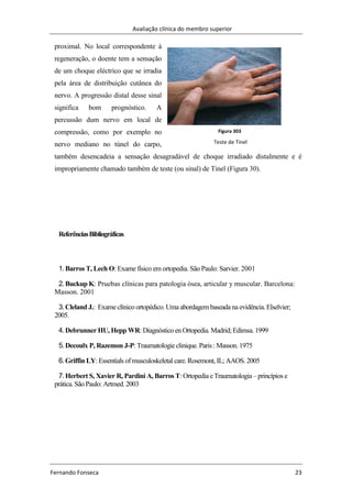 Avaliação clínica do membro superior
Fernando Fonseca 23
Figura 303
Teste de Tinel
proximal. No local correspondente à
regeneração, o doente tem a sensação
de um choque eléctrico que se irradia
pela área de distribuição cutânea do
nervo. A progressão distal desse sinal
significa bom prognóstico. A
percussão dum nervo em local de
compressão, como por exemplo no
nervo mediano no túnel do carpo,
também desencadeia a sensação desagradável de choque irradiado distalmente e é
impropriamente chamado também de teste (ou sinal) de Tinel (Figura 30).
ReferênciasBibliográficas
1.Barros T, Lech O: Exame físico em ortopedia. São Paulo: Sarvier. 2001
2.Buckup K: Pruebas clínicas para patologia ósea, articular y muscular. Barcelona:
Masson. 2001
3.Cleland J.: Exame clínico ortopédico. Uma abordagem baseada na evidência. Elselvier;
2005.
4.Debrunner HU, Hepp WR: Diagnóstico en Ortopedia. Madrid; Edimsa. 1999
5.Decoulx P, Razemon J-P: Traumatologie clinique. Paris : Masson. 1975
6.Griffin LY: Essentials ofmusculoskeletal care. Rosemont, IL; AAOS. 2005
7.Herbert S, Xavier R, Pardini A, Barros T: Ortopedia e Traumatologia– princípios e
prática. São Paulo: Artmed. 2003
 