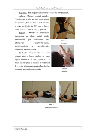 Avaliação clínica do membro superior
Fernando Fonseca 7
Elevação – feita no plano da escápula e vai de 0 a 180º (Figura 6)
Adução – Manobra oposta à abdução.
Quando passa a linha mediana tem o tronco
por obstáculo, Por isso tem de realizar com
o braço em flexão de 30º, para o braço
passar o tórax. Vai de 0º a 75º (Figura 7).
Flexão – Ocorre na articulação
glenoumeral no plano sagital, sendo
acompanhado por movimentos nas
articulações esternoclavicular,
acromioclavicular e escapulotorácica.
Amplitude Articular: 0-180º.
Realizada anteriormente ao plano
coronal, com o braço paralelo ao plano
sagital, indo de 0º a 180º (Figura 8 ). De
modo a evitar erros na medição o observador
deve evitar a hiperextensáo da coluna lombar,
mantendo o cotovelo em extensão.
Figura 6
Elevação
Figura 7
Adução
Figura 8
Flexão do ombro
 