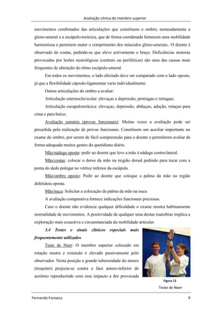 Avaliação clínica do membro superior
Fernando Fonseca 9
Figura 12
Teste de Neer
movimentos combinados das articulações que constituem o ombro, nomeadamente a
gleno-umeral e a escápulo-toráxica, que de forma coordenada fornecem uma mobilidade
harmoniosa e permitem mater o comprimento dos músculos gleno-umerais.. O doente é
observado de costas, pedindo-se que eleve activamente o braço. Deficiências motoras
provocadas por lesões neurológicas (centrais ou periféricas) são uma das causas mais
frequentes de alteração do ritmo escápulo-umeral.
Em todos os movimentos, o lado afectado deve ser comparado com o lado oposto,
já que a flexibilidade cápsulo-ligamentar varia individualmente.
Outras articulações do ombro a avaliar:
Articulação esternoclavicular: elevaçao e depressão, protragao e retragao;
Articulação escapulotorácica: elevaçao, depressão, abduçao, adução, rotaçao para
cima e para baixo.
Avaliação sumária (provas funcionais): Muitas vezes a avaliação pode ser
precedida pela realização de provas funcionais. Constituem um auxiliar importante no
exame do ombro, por serem de fácil compreensão para o doente e permitirem avaliar de
forma adequada muitos gestos do quotidiano diário.
Mão/nádega oposta: pedir ao doente que leve a mão à nádega contra-lateral.
Mão/costas: colocar o dorso da mão na reigião dorsal pedindo para tocar com a
ponta do dedo polegar no vértice inferior da escápula.
Mão/ombro oposto: Pedir ao doente que coloque a palma da mão na região
deltóideia oposta.
Mão/nuca: Solicitar a colocação da palma da mão na nuca
A avaliação comparativa fornece indicações funcionais preciosas.
Caso o doente não evidencie qualquer dificuldade o exame mostra habituamente
normalidade de movimentos. A positividade de qualquer uma destas manobras implica a
exploração mais exaustiva e circunstanciada da mobilidade articular.
3.4 Testes e sinais clínicos especiais mais
frequentemente utilizados
Teste de Neer: O membro superior colocado em
rotação neutra e extensão é elevado passivamente pelo
observador. Nesta posição a grande tuberosidade do úmero
(troquiter) projecta-se contra a face antero-inferior do
acrómio reproduzindo com esse impacto a dor provocada
 
