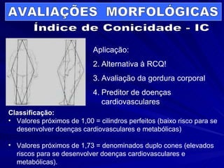 Aplicação: Alternativa à RCQ! Avaliação da gordura corporal Preditor de doenças cardiovasculares Classificação: Valores próximos de 1,00 = cilindros perfeitos (baixo risco para se desenvolver doenças cardiovasculares e metabólicas) Valores próximos de 1,73 = denominados duplo cones (elevados riscos para se desenvolver doenças cardiovasculares e metabólicas). AVALIAÇÕES  MORFOLÓGICAS Índice de Conicidade - IC 