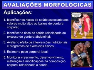 Aplicações: Identificar os riscos de saúde associado aos valores muito altos ou baixos de gordura corporal; Identificar o risco de saúde relacionado ao excesso de gordura abdominal; Avaliar o efeito de intervenções nutricionais e programas de exercícios físicos; Estimar o peso corporal ideal; Monitorar crescimento, desenvolvimento, maturação e modificações na composição corporal relacionada à saúde. AVALIAÇÕES MORFOLÓGICAS 