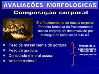 Peso de massa isenta de gordura; Peso de gordura; Densidade mineral óssea; Volume residual. Composição corporal Modelo de 4 componentes Modelo de 2 componentes AVALIAÇÕES  MORFOLÓGICAS É o fracionamento da massa corporal.  Primeira tentativa do fracionamento massa corporal foi desenvolvido por Matiegka no início do século XX  