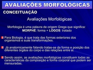 Morfologia é uma palavra de origem Grega que significa: MORPHÉ : forma +  LOGOS : tratado Para Biologia, é que trata das formas exteriores dos organismos e suas transformações.  Já anatomicamente falando tratas-se da forma e posição dos diferentes órgãos do corpo e das relações entre si.  Sendo assim, as avaliações morfológicas constituem todas as características da composição e forma corporal que podem ser mensuradas.   AVALIAÇÕES MORFOLÓGICAS Avaliações Morfológicas CONCEITUAÇÃO 