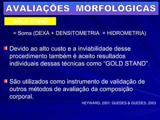 = Soma (DEXA + DENSITOMETRIA  + HIDROMETRIA) AVALIAÇÕES  MORFOLÓGICAS GOLD STAND Devido ao alto custo e a inviabilidade desse procedimento também é aceito resultados individuais dessas técnicas como “GOLD STAND”. São utilizados como instrumento de validação de outros métodos de avaliação da composição corporal. HEYWARD, 2001; GUEDES & GUEDES, 2003 
