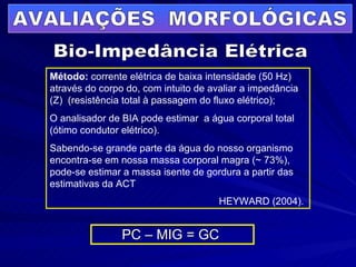 PC – MIG = GC   Bio-Impedância Elétrica AVALIAÇÕES  MORFOLÓGICAS Método:  corrente elétrica de baixa intensidade (50 Hz) através do corpo do, com intuito de avaliar a impedância (Z)  (resistência total à passagem do fluxo elétrico); O analisador de BIA pode estimar  a água corporal total (ótimo condutor elétrico). Sabendo-se grande parte da água do nosso organismo encontra-se em nossa massa corporal magra (~ 73%), pode-se estimar a massa isente de gordura a partir das estimativas da ACT  HEYWARD (2004).   