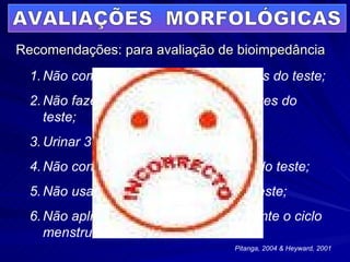 Recomendações: para avaliação de bioimpedância AVALIAÇÕES  MORFOLÓGICAS Não comer o beber por 4 horas antes do teste; Não fazer exercício por 12 horas antes do teste; Urinar 30’ antes do teste; Não consumir álcool por 48h antes do teste; Não usar diurético 7 dias antes do teste; Não aplicar o teste em clientes durante o ciclo menstrual. Pitanga, 2004 & Heyward, 2001 