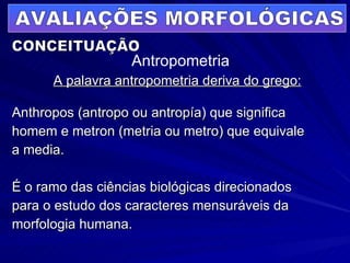 A palavra antropometria deriva do grego: Anthropos (antropo ou antropía) que significa  homem e metron (metria ou metro) que equivale  a media. É o ramo das ciências biológicas direcionados  para o estudo dos caracteres mensuráveis da  morfologia humana. AVALIAÇÕES MORFOLÓGICAS Antropometria CONCEITUAÇÃO 