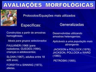 AVALIAÇÕES  MORFOLÓGICAS Protocolos/Equações mais utilizados  Generalizadas Específicas: Construídas a partir de amostras homogêneas; Ideais para grupos selecionados FAULKNER (1968 )para nadadores; GUEDES (1994), crianças e adolescentes; SLOAN (1967), adultos entre 18 e26 anos; FORSYTH e SINNING (1973), atletas.  Desenvolvidas utilizando amostras heterogenias; Aplicáveis a uma população mais abrangente.   JACKSON e POLLOCK (1978); JACKSON, POLLOCK e WARD (1980); PETROSKI (1995).  