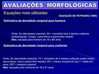 AVALIAÇÕES  MORFOLÓGICAS Equações mais utilizadas: EQUAÇÃO DE PETROSKI (1995) Estimativa da densidade corporal para homens Estimativa da densidade corporal para mulheres Onde, Dc (densidade corporal), X4 = somatório das 4 dobras cutâneas (subescapular, tríceps, supra-ilíaca e panturrilha medial) Obs:  equação para homens de 18 a 66 anos Onde, Dc (densidade corporal), Y4 = somatório de 4 dobras cutâneas (axilar média, supra-ilíaca, coxa e panturrilha medial), MC = massa corporal em kg, I = idade em anos, EST = estatura corporal Obs:  equação para mulheres de 18 a 51 anos 
