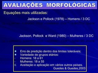 Erro de predição dentro dos limites toleráveis; Variedade de grupos etários: Homens: 18 a 61 Mulheres: 18 a 55 Aceitação e aplicação em vários outros países. Guedes & Guedes,2003 AVALIAÇÕES  MORFOLÓGICAS Equações mais utilizadas: Jackson e Pollock (1978) – Homens / 3 DC Jackson, Pollock  e Ward (1980) – Mulheres / 3 DC 
