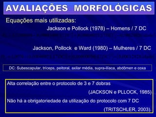 AVALIAÇÕES  MORFOLÓGICAS Equações mais utilizadas: Alta correlação entre o protocolo de 3 e 7 dobras  (JACKSON e PLLOCK, 1985) Não há a obrigatoriedade da utilização do protocolo com 7 DC (TRITSCHLER, 2003). Jackson e Pollock (1978) – Homens / 7 DC Jackson, Pollock  e Ward (1980) – Mulheres / 7 DC DC: Subescapular, tríceps, peitoral, axilar média, supra-ilíaca, abdômen e coxa 