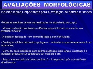 Todas as medidas devem ser realizadas no lado direito do corpo; - Marque os locais das dobras cutâneas, especialmente se você for um avaliador novato; - A dobra é destacada 1cm acima do local a ser mensurado; - Destaque a dobra deixando o polegar e o indicador a aproximadamente 8 cm separados; - Contudo, para indivíduos com dobras cutâneas mais largas, o polegar e o indicador precisam ser separados por mais de 8 cm; - Faça a mensuração da dobra cutânea 2 - 4 segundos após a pressão ter sido liberada. AVALIAÇÕES  MORFOLÓGICAS Normas e dicas importantes para a avaliação de dobras cutâneas 