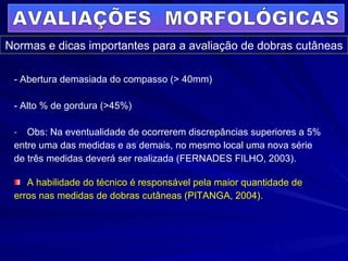 - Abertura demasiada do compasso (> 40mm) - Alto % de gordura (>45%) Obs: Na eventualidade de ocorrerem discrepâncias superiores a 5% entre uma das medidas e as demais, no mesmo local uma nova série  de três medidas deverá ser realizada (FERNADES FILHO, 2003). A habilidade do técnico é responsável pela maior quantidade de  erros nas medidas de dobras cutâneas (PITANGA, 2004). AVALIAÇÕES  MORFOLÓGICAS Normas e dicas importantes para a avaliação de dobras cutâneas 