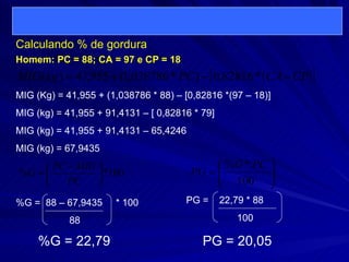 Calculando % de gordura   MIG (Kg) = 41,955 + (1,038786 * 88) – [0,82816 *(97 – 18)] MIG (kg) = 41,955 + 91,4131 – [ 0,82816 * 79] MIG (kg) = 41,955 + 91,4131 – 65,4246 MIG (kg) = 67,9435 Homem: PC = 88; CA = 97 e CP = 18 %G =  88 – 67,9435  * 100 88 %G = 22,79 PG =  22,79 * 88 100 PG = 20,05 