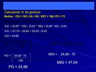 Calculando % de gordura  %G  = (0,55 * 105) - (0,24 * 166) + (0,28 * 90) – 8,43 %G  = 57,75 – 39,84 + 25,20 – 8,43 %G = 34,68 Mulher : CQ = 105; CA = 90 ; EST = 166; PC = 72 PG =  34,68 * 72 100 PG = 24,96 MIG =  24,96 - 72  MIG = 47,04 