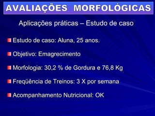 Estudo de caso: Aluna, 25 anos. Objetivo: Emagrecimento Morfologia: 30,2 % de Gordura e 76,8 Kg Freqüência de Treinos: 3 X por semana Acompanhamento Nutricional: OK AVALIAÇÕES  MORFOLÓGICAS Aplicações práticas – Estudo de caso 