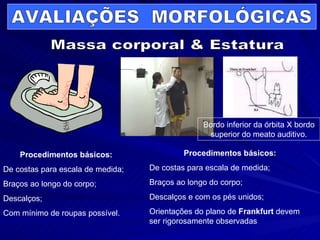Massa corporal & Estatura Procedimentos básicos: De costas para escala de medida; Braços ao longo do corpo; Descalços; Com mínimo de roupas possível. Procedimentos básicos: De costas para escala de medida; Braços ao longo do corpo; Descalços e com os pés unidos; Orientações do plano de  Frankfurt  devem ser rigorosamente observadas Bordo inferior da órbita X bordo superior do meato auditivo. AVALIAÇÕES  MORFOLÓGICAS 