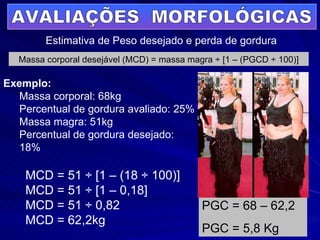 AVALIAÇÕES  MORFOLÓGICAS Estimativa de Peso desejado e perda de gordura Exemplo: Massa corporal: 68kg Percentual de gordura avaliado: 25% Massa magra: 51kg Percentual de gordura desejado: 18% Massa corporal desejável (MCD) = massa magra ÷ [1 – (PGCD ÷ 100)] MCD = 51 ÷ [1 – (18 ÷ 100)]  MCD = 51 ÷ [1 – 0,18]  MCD = 51 ÷ 0,82  MCD = 62,2kg PGC = 68 – 62,2 PGC = 5,8 Kg 