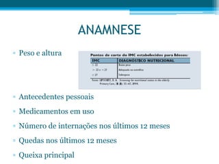 ▫ Peso e altura
▫ Antecedentes pessoais
▫ Medicamentos em uso
▫ Número de internações nos últimos 12 meses
▫ Quedas nos últimos 12 meses
▫ Queixa principal
ANAMNESE
 