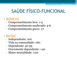 • BOMFAQ
▫ Comprometimento leve: 1-3
▫ Comprometimento moderado: 4-6
▫ Comprometimento grave: ≥7
• Barthel
▫ Independente: 100
▫ Vida na comunidade: ≥60
▫ Dependente: 40-59
▫ Gravemente dependente: <40
▫ Maior mortalidade: ≤20
SAÚDE FÍSICO-FUNCIONAL
 