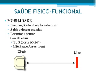 • MOBILIDADE
▫ Locomoção dentro e fora de casa
▫ Subir e descer escadas
▫ Levantar e sentar
▫ Sair da cama
 TUG (corte 10-20”)
 Life Space Assessment
SAÚDE FÍSICO-FUNCIONAL
 