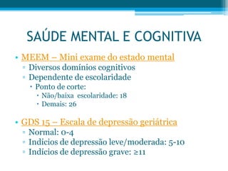 • MEEM – Mini exame do estado mental
▫ Diversos domínios cognitivos
▫ Dependente de escolaridade
 Ponto de corte:
 Não/baixa escolaridade: 18
 Demais: 26
• GDS 15 – Escala de depressão geriátrica
▫ Normal: 0-4
▫ Indícios de depressão leve/moderada: 5-10
▫ Indícios de depressão grave: ≥11
SAÚDE MENTAL E COGNITIVA
 