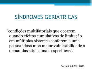 SÍNDROMES GERIÁTRICAS
“condições multifatoriais que ocorrem
quando efeitos cumulativos de limitação
em múltiplos sistemas conferem a uma
pessoa idosa uma maior vulnerabilidade a
demandas situacionais específicas”.
Perracini & Fló, 2011
 