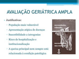 • Justificativas:
▫ População mais vulnerável
▫ Apresentação atípica de doenças
▫ Suscetibilidade a iatrogenias
▫ Risco de hospitalização e
institucionalização
▫ A queixa principal nem sempre está
relacionada à condição patológica
AVALIAÇÃO GERIÁTRICA AMPLA
 