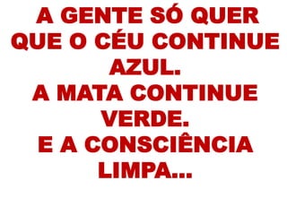 A GENTE SÓ QUER
QUE O CÉU CONTINUE
        AZUL.
 A MATA CONTINUE
       VERDE.
  E A CONSCIÊNCIA
       LIMPA...
 