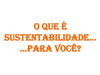 O que é
sustentabilidade...
   ...para você?
 