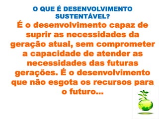 O QUE É DESENVOLVIMENTO
         SUSTENTÁVEL?
 É o desenvolvimento capaz de
   suprir as necessidades da
geração atual, sem comprometer
  a capacidade de atender as
   necessidades das futuras
 gerações. É o desenvolvimento
que não esgota os recursos para
            o futuro...
 