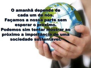 O amanhã depende de
       cada um de nós.
 Façamos a nossa parte sem
     esperar o próximo.
Podemos sim tentar mostrar ao
próximo a importância de uma
   sociedade sustentável.
 