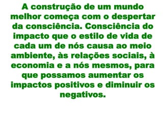 A construção de um mundo
melhor começa com o despertar
 da consciência. Consciência do
 impacto que o estilo de vida de
 cada um de nós causa ao meio
ambiente, às relações sociais, à
economia e a nós mesmos, para
   que possamos aumentar os
impactos positivos e diminuir os
           negativos.
 