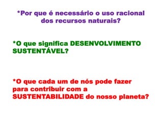 *Por que é necessário o uso racional
        dos recursos naturais?


*O que significa DESENVOLVIMENTO
SUSTENTÁVEL?



*O que cada um de nós pode fazer
para contribuir com a
SUSTENTABILIDADE do nosso planeta?
 