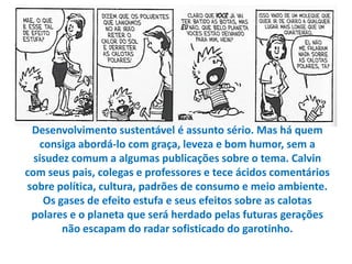 Desenvolvimento sustentável é assunto sério. Mas há quem
   consiga abordá-lo com graça, leveza e bom humor, sem a
  sisudez comum a algumas publicações sobre o tema. Calvin
com seus pais, colegas e professores e tece ácidos comentários
sobre política, cultura, padrões de consumo e meio ambiente.
    Os gases de efeito estufa e seus efeitos sobre as calotas
 polares e o planeta que será herdado pelas futuras gerações
        não escapam do radar sofisticado do garotinho.
 