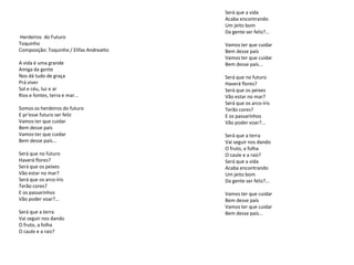 Será que a vida
                                          Acaba encontrando
                                          Um jeito bom
                                          Da gente ser feliz?...
Herdeiros do Futuro
Toquinho                                  Vamos ter que cuidar
Composição: Toquinho / Elifas Andreatto   Bem desse país
                                          Vamos ter que cuidar
A vida é uma grande                       Bem desse país...
Amiga da gente
Nos dá tudo de graça                      Será que no futuro
Prá viver                                 Haverá flores?
Sol e céu, luz e ar                       Será que os peixes
Rios e fontes, terra e mar...             Vão estar no mar?
                                          Será que os arco-íris
Somos os herdeiros do futuro              Terão cores?
E pr'esse futuro ser feliz                E os passarinhos
Vamos ter que cuidar                      Vão poder voar?...
Bem desse país
Vamos ter que cuidar                      Será que a terra
Bem desse país...                         Vai seguir nos dando
                                          O fruto, a folha
Será que no futuro                        O caule e a raiz?
Haverá flores?                            Será que a vida
Será que os peixes                        Acaba encontrando
Vão estar no mar?                         Um jeito bom
Será que os arco-íris                     Da gente ser feliz?...
Terão cores?
E os passarinhos                          Vamos ter que cuidar
Vão poder voar?...                        Bem desse país
                                          Vamos ter que cuidar
Será que a terra                          Bem desse país...
Vai seguir nos dando
O fruto, a folha
O caule e a raiz?
 