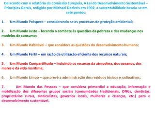 De acordo com o relatório da Comissão Europeia, A Lei do Desenvolvimento Sustentável –
 Princípios Gerais, redigido por Michael Decleris em 1992, a sustentabilidade baseia-se em
                                        sete pontos:

1.   Um Mundo Próspero – considerando-se os processos de proteção ambiental;

2. Um Mundo Justo – focando o combate às questões da pobreza e das mudanças nos
modelos de consumo;

3.   Um Mundo Habitável – que considera as questões do desenvolvimento humano;

4.   Um Mundo Fértil – em razão da utilização eficiente dos recursos naturais;

5. Um Mundo Compartilhado – incluindo os recursos da atmosfera, dos oceanos, dos
mares e da vida marítima;

6.   Um Mundo Limpo – que prevê a administração dos resíduos tóxicos e radioativos;

7.       Um Mundo das Pessoas – que considera primordial a educação, informação e
mobilização dos diferentes grupos sociais (comunidades tradicionais, ONGs, cientistas,
proprietários rurais, sindicalistas, governos locais, mulheres e crianças, etc.) para o
desenvolvimento sustentável.
 