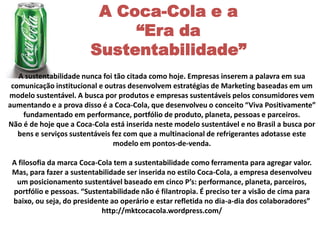 A Coca-Cola e a
                              “Era da
                         Sustentabilidade”
   A sustentabilidade nunca foi tão citada como hoje. Empresas inserem a palavra em sua
 comunicação institucional e outras desenvolvem estratégias de Marketing baseadas em um
modelo sustentável. A busca por produtos e empresas sustentáveis pelos consumidores vem
aumentando e a prova disso é a Coca-Cola, que desenvolveu o conceito “Viva Positivamente”
    fundamentado em performance, portfólio de produto, planeta, pessoas e parceiros.
Não é de hoje que a Coca-Cola está inserida neste modelo sustentável e no Brasil a busca por
   bens e serviços sustentáveis fez com que a multinacional de refrigerantes adotasse este
                                modelo em pontos-de-venda.

 A filosofia da marca Coca-Cola tem a sustentabilidade como ferramenta para agregar valor.
 Mas, para fazer a sustentabilidade ser inserida no estilo Coca-Cola, a empresa desenvolveu
  um posicionamento sustentável baseado em cinco P’s: performance, planeta, parceiros,
 portfólio e pessoas. “Sustentabilidade não é filantropia. É preciso ter a visão de cima para
 baixo, ou seja, do presidente ao operário e estar refletida no dia-a-dia dos colaboradores”
                            http://mktcocacola.wordpress.com/
 